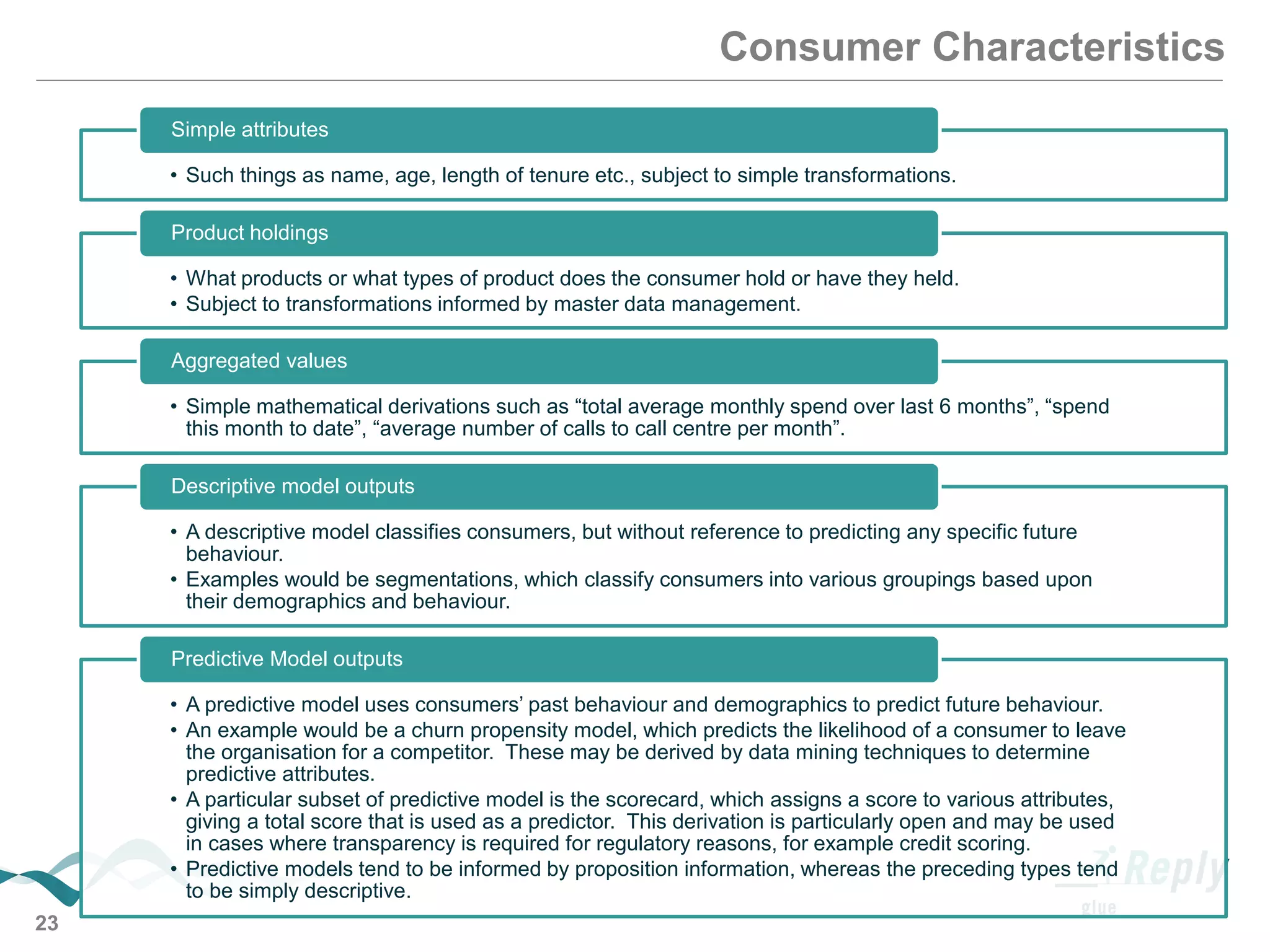 23
Consumer Characteristics
• Such things as name, age, length of tenure etc., subject to simple transformations.
Simple attributes
• What products or what types of product does the consumer hold or have they held.
• Subject to transformations informed by master data management.
Product holdings
• Simple mathematical derivations such as “total average monthly spend over last 6 months”, “spend
this month to date”, “average number of calls to call centre per month”.
Aggregated values
• A descriptive model classifies consumers, but without reference to predicting any specific future
behaviour.
• Examples would be segmentations, which classify consumers into various groupings based upon
their demographics and behaviour.
Descriptive model outputs
• A predictive model uses consumers’ past behaviour and demographics to predict future behaviour.
• An example would be a churn propensity model, which predicts the likelihood of a consumer to leave
the organisation for a competitor. These may be derived by data mining techniques to determine
predictive attributes.
• A particular subset of predictive model is the scorecard, which assigns a score to various attributes,
giving a total score that is used as a predictor. This derivation is particularly open and may be used
in cases where transparency is required for regulatory reasons, for example credit scoring.
• Predictive models tend to be informed by proposition information, whereas the preceding types tend
to be simply descriptive.
Predictive Model outputs
 