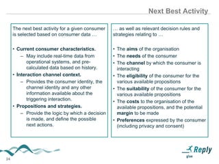 24
Next Best Activity
The next best activity for a given consumer
is selected based on consumer data …
• Current consumer characteristics.
– May include real-time data from
operational systems, and pre-
calculated data based on history.
• Interaction channel context.
– Provides the consumer identity, the
channel identity and any other
information available about the
triggering interaction.
• Propositions and strategies.
– Provide the logic by which a decision
is made, and define the possible
next actions.
… as well as relevant decision rules and
strategies relating to …
• The aims of the organisation
• The needs of the consumer
• The channel by which the consumer is
interacting
• The eligibility of the consumer for the
various available propositions
• The suitability of the consumer for the
various available propositions
• The costs to the organisation of the
available propositions, and the potential
margin to be made
• Preferences expressed by the consumer
(including privacy and consent)
 