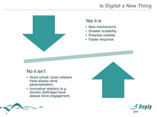 4
Is Digital a New Thing
Yes it is
• New mechanisms
• Greater scalability
• Potential visibility
• Faster response
No it isn’t
• Good (small, local) retailers
have always done
personalization.
• Innovative retailers (e.g.
Gordon Selfridge) have
always done engagement.
 