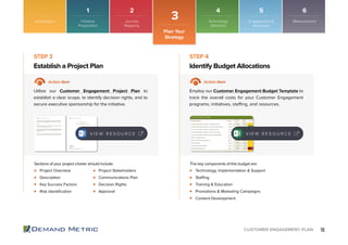 16CUSTOMER ENGAGEMENT PLAN
Project Overview
Description
Key Success Factors
Risk Identiﬁcation
Technology, Implementation & Support
Staffing
Training & Education
Promotions & Marketing Campaigns
Content Development
Project Stakeholders
Communications Plan
Decision Rights
Approval
Establish a Project Plan Identify Budget Allocations
STEP 3 STEP 4
Action Item Action Item
Utilize our Customer Engagement Project Plan to
establish a clear scope, to identify decision rights, and to
secure executive sponsorship for the initiative.
Employ our Customer Engagement Budget Template to
track the overall costs for your Customer Engagement
programs, initiatives, staffing, and resources.
Sections of your project charter should include: The key components of this budget are:
V I E W R E S O U R C E V I E W R E S O U R C E
Introduction
Plan Your
Strategy
3
1 2 4 5 6
Initiative
Preparation
Journey
Mapping
Technology
Selection
Engagement &
Advocacy
Measurement
 