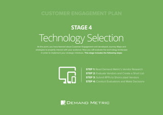 Technology Selection
STAGE 4
STEP 1: Read Demand Metric’s Vendor Research
STEP 2: Evaluate Vendors and Create a Short List
STEP 3: Submit RFPs to Short-Listed Vendors
STEP 4: Conduct Evaluations and Make Decisions
At this point, you have learned about Customer Engagement and developed Journey Maps and
strategies to properly interact with your audience. Now you will evaluate the technology landscape
in order to implement your strategic initiatives. This stage includes the following steps:
CUSTOMER ENGAGEMENT PLAN
 