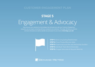 Engagement & Advocacy
STAGE 5
STEP 1: Build Long-lasting Relationships
STEP 2: Prove Product/Service Value
STEP 3: Expand Account Size and Partnership Duration
STEP 4: Identify & Track Brand Advocates
STEP 5: Engage Advocates & Request Referrals
Now that you have selected the technologies that will assist you with your Customer Engagement
programs, you can begin connecting with your prospects and customers. This stage will help you enhance
and track interactions as well as identify key advocates for your brand. In this Stage, you will:
CUSTOMER ENGAGEMENT PLAN
 