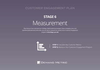 Measurement
STAGE 6
Now that you have executed your strategy, implemented technologies, begun engaging users, and
identiﬁed potential brand advocates, you can start to measure the results of your Customer Engagement
program. In this Stage, you will:
STEP 1: Calculate Key Customer Metrics
STEP 2: Measure Your Customer Engagement Program
CUSTOMER ENGAGEMENT PLAN
 