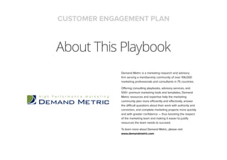 About This Playbook
CUSTOMER ENGAGEMENT PLAN
Demand Metric is a marketing research and advisory
ﬁrm serving a membership community of over 106,000
marketing professionals and consultants in 75 countries.
Offering consulting playbooks, advisory services, and
500+ premium marketing tools and templates, Demand
Metric resources and expertise help the marketing
community plan more efficiently and effectively, answer
the difficult questions about their work with authority and
conviction, and complete marketing projects more quickly
and with greater conﬁdence — thus boosting the respect
of the marketing team and making it easier to justify
resources the team needs to succeed.
To learn more about Demand Metric, please visit
www.demandmetric.com
 