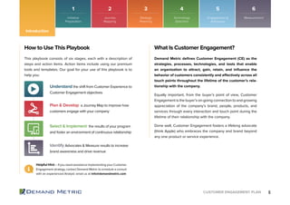 6CUSTOMER ENGAGEMENT PLAN
1 2 3 4 5 6
Introduction
How to Use This Playbook
This playbook consists of six stages, each with a description of
steps and action items. Action items include using our premium
tools and templates. Our goal for your use of this playbook is to
help you:
Understand the shift from Customer Experience to
Customer Engagement objectives
Plan & Develop a Journey Map to improve how
customers engage with your company
Select & Implement the results of your program
and foster an environment of continuous relationship
Identify Advocates & Measure results to increase
brand awareness and drive revenue
Helpful Hint – If you need assistance implementing your Customer
Engagement strategy, contact Demand Metric to schedule a consult
with an experienced Analyst: email us at info@demandmetric.com
What Is Customer Engagement?
Demand Metric deﬁnes Customer Engagement (CE) as the
strategies, processes, technologies, and tools that enable
an organization to attract, gain, retain, and inﬂuence the
behavior of customers consistently and effectively across all
touch points throughout the lifetime of the customer’s rela-
tionship with the company.
Equally important, from the buyer’s point of view, Customer
Engagement is the buyer’s on-going connection to and growing
appreciation of the company’s brand, people, products, and
services through every interaction and touch point during the
lifetime of their relationship with the company.
Done well, Customer Engagement fosters a lifelong advocate
(think Apple) who embraces the company and brand beyond
any one product or service experience.
Initiative
Preparation
Journey
Mapping
Strategy
Planning
Technology
Selection
Engagement &
Advocacy
Measurement
 