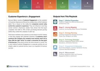 7CUSTOMER ENGAGEMENT PLAN
Customer Experience v. Engagement
Demand Metric positions Customer Engagement as the evolution
of Customer Experience (CX) and its corollary Voice of the Customer
(VoC). This is based on the reality that companies cannot really
control the customer’s experience. They can inﬂuence it, but they
cannot control it. Numerous studies have shown that the buyer
completes from 55% to 75% of their purchasing decision journey
before they contact the company or sales rep.
That means marketers and customer success teams must be creative
in how they engage with potential customers. If customers aren’t
coming to the company, the company must actively reach out to
them with the right “touch” to create a connection for that point
of the journey. Every touch across the omni-channel is crucial. This
is why making Customer Engagement a corporate priority and not
simply a sales or customer-service issue is so important to revenue
success.
Stage 1 - Initiative Preparation
Stage 4 - Technology Selection
Customer Engagement Maturity Assessment
and Business Case
Customer Engagement System RFPs, Vendor
Evaluations, and Vendor Selection
Stage 2 - Journey Mapping
Stage 5 - Engagement & Advocacy
Customer Journey Map, Buyer Persona Template(s)
Touch Point Diagram, Customer Satisfaction Survey,
Customer Advocate Database
Stage 3 - Strategy Planning
Stage 6 - Measurement
Customer Engagement Strategy Scorecard,
Project Plan, Budget & Job Roles
Customer Satisfaction Index and Customer
Engagement Metrics Dashboard
Outputs from This Playbook
1 2 3 4 5 6
Introduction
Initiative
Preparation
Journey
Mapping
Strategy
Planning
Technology
Selection
Engagement &
Advocacy
Measurement
 