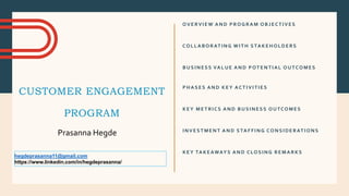 CUSTOMER ENGAGEMENT
PROGRAM
OVERVIEW AND PROGRAM OBJECTIVES
COLLABORATING WITH STAKEHOLDERS
BUSINESS VALUE AND POTENTIAL OUTCOMES
PHASES AND KEY ACTIVITIES
KEY METRICS AND BUSINESS OUTCOMES
INVESTMENT AND STAFFING CONSIDERATIONS
KEY TAKEAWAYS AND CLOSING REMARKS
Prasanna Hegde
hegdeprasanna11@gmail.com
https://www.linkedin.com/in/hegdeprasanna/
 