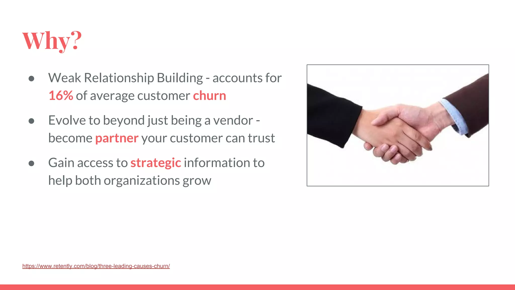 Why?
● Weak Relationship Building - accounts for
16% of average customer churn
● Evolve to beyond just being a vendor -
become partner your customer can trust
● Gain access to strategic information to
help both organizations grow
https://www.retently.com/blog/three-leading-causes-churn/
 