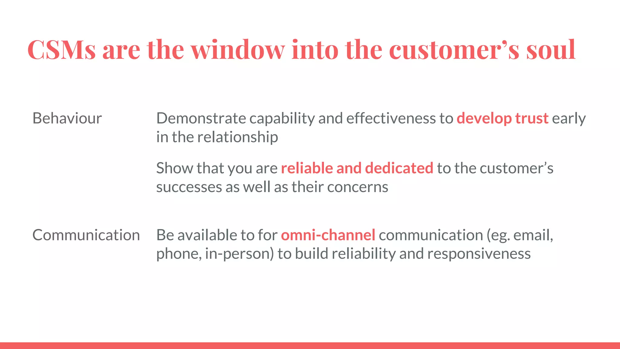 CSMs are the window into the customer’s soul
Behaviour Demonstrate capability and effectiveness to develop trust early
in the relationship
Show that you are reliable and dedicated to the customer’s
successes as well as their concerns
Communication Be available to for omni-channel communication (eg. email,
phone, in-person) to build reliability and responsiveness
 