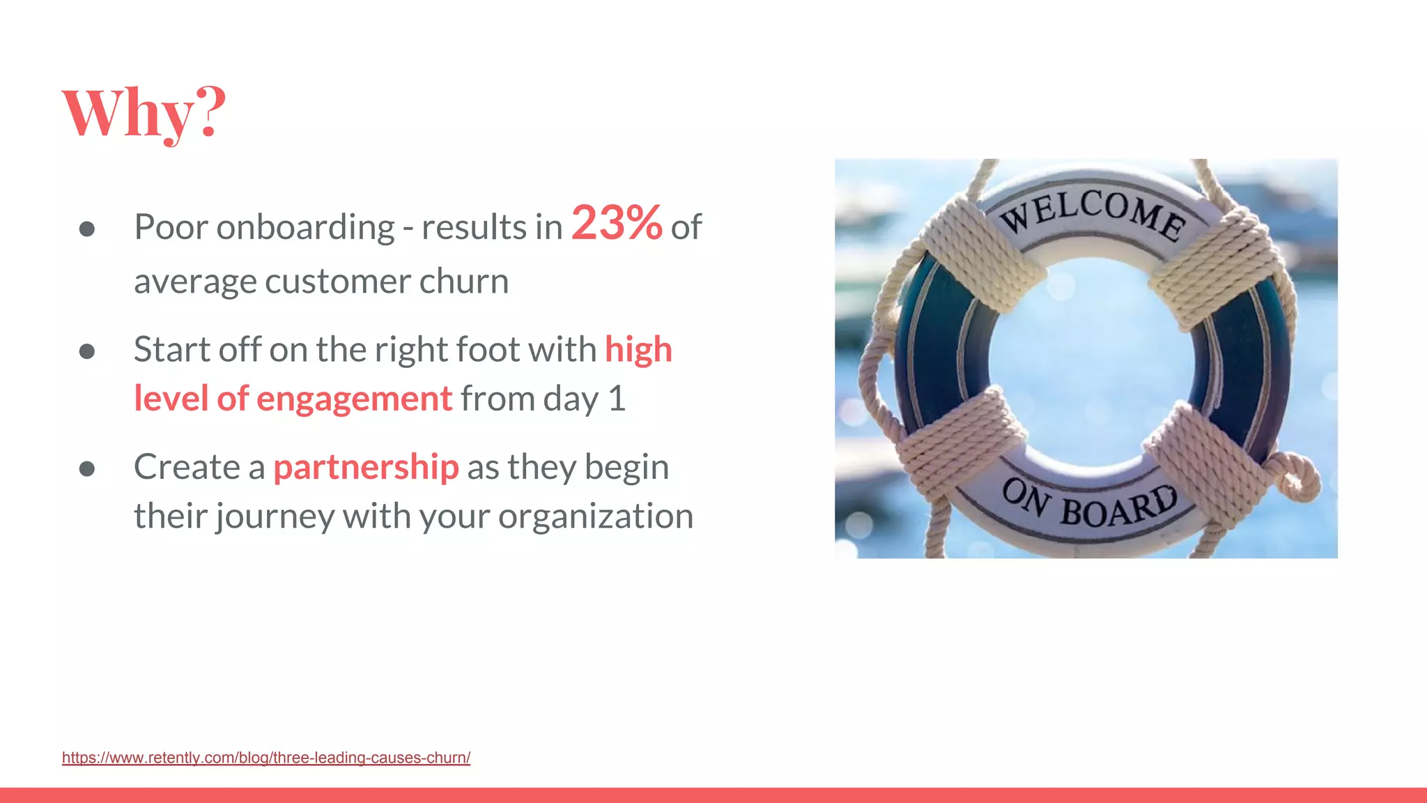 Why?
● Poor onboarding - results in 23%of
average customer churn
● Start off on the right foot with high
level of engagement from day 1
● Create a partnership as they begin
their journey with your organization
https://www.retently.com/blog/three-leading-causes-churn/
 
