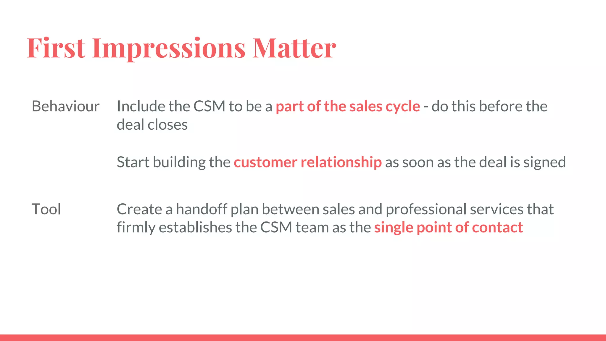 First Impressions Matter
Behaviour Include the CSM to be a part of the sales cycle - do this before the
deal closes
Start building the customer relationship as soon as the deal is signed
Tool Create a handoff plan between sales and professional services that
firmly establishes the CSM team as the single point of contact
 