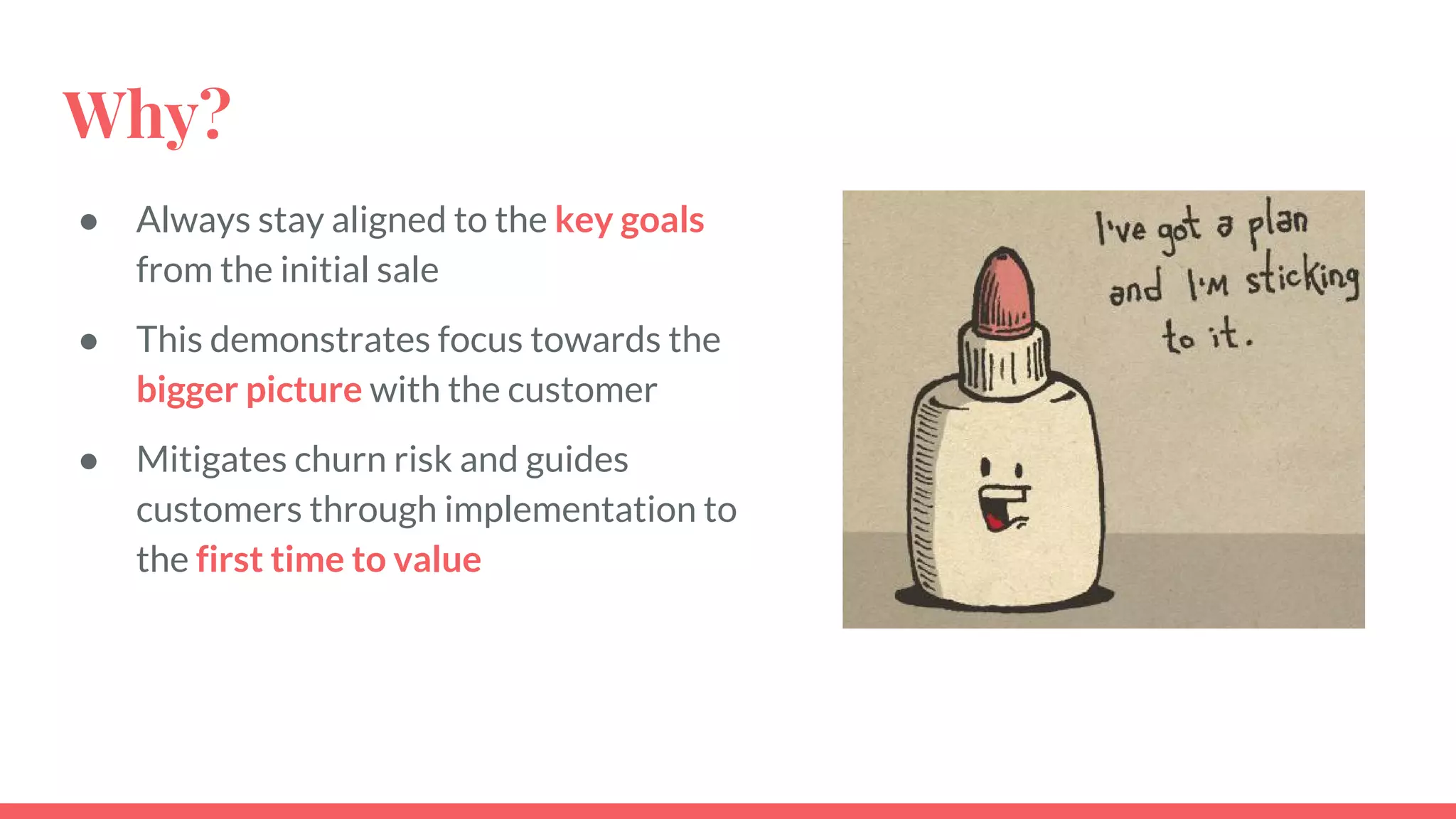 Why?
● Always stay aligned to the key goals
from the initial sale
● This demonstrates focus towards the
bigger picture with the customer
● Mitigates churn risk and guides
customers through implementation to
the first time to value
 