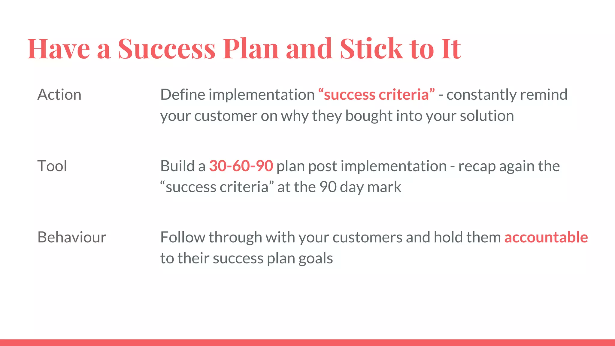 Have a Success Plan and Stick to It
Action Define implementation “success criteria” - constantly remind
your customer on why they bought into your solution
Tool Build a 30-60-90 plan post implementation - recap again the
“success criteria” at the 90 day mark
Behaviour Follow through with your customers and hold them accountable
to their success plan goals
 