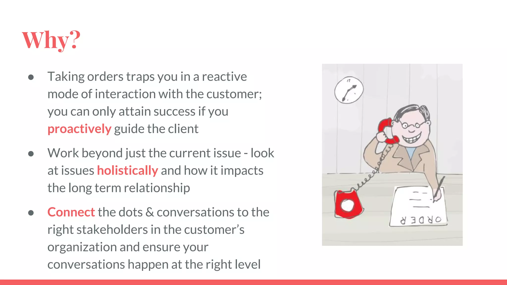 Why?
● Taking orders traps you in a reactive
mode of interaction with the customer;
you can only attain success if you
proactively guide the client
● Work beyond just the current issue - look
at issues holistically and how it impacts
the long term relationship
● Connect the dots & conversations to the
right stakeholders in the customer’s
organization and ensure your
conversations happen at the right level
 
