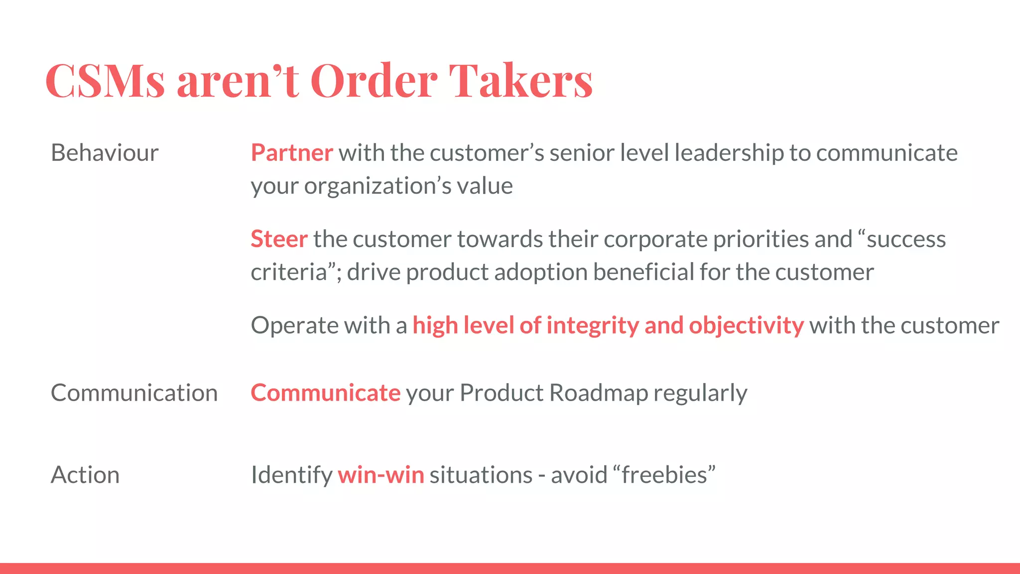 CSMs aren’t Order Takers
Behaviour Partner with the customer’s senior level leadership to communicate
your organization’s value
Steer the customer towards their corporate priorities and “success
criteria”; drive product adoption beneficial for the customer
Operate with a high level of integrity and objectivity with the customer
Communication Communicate your Product Roadmap regularly
Action Identify win-win situations - avoid “freebies”
 
