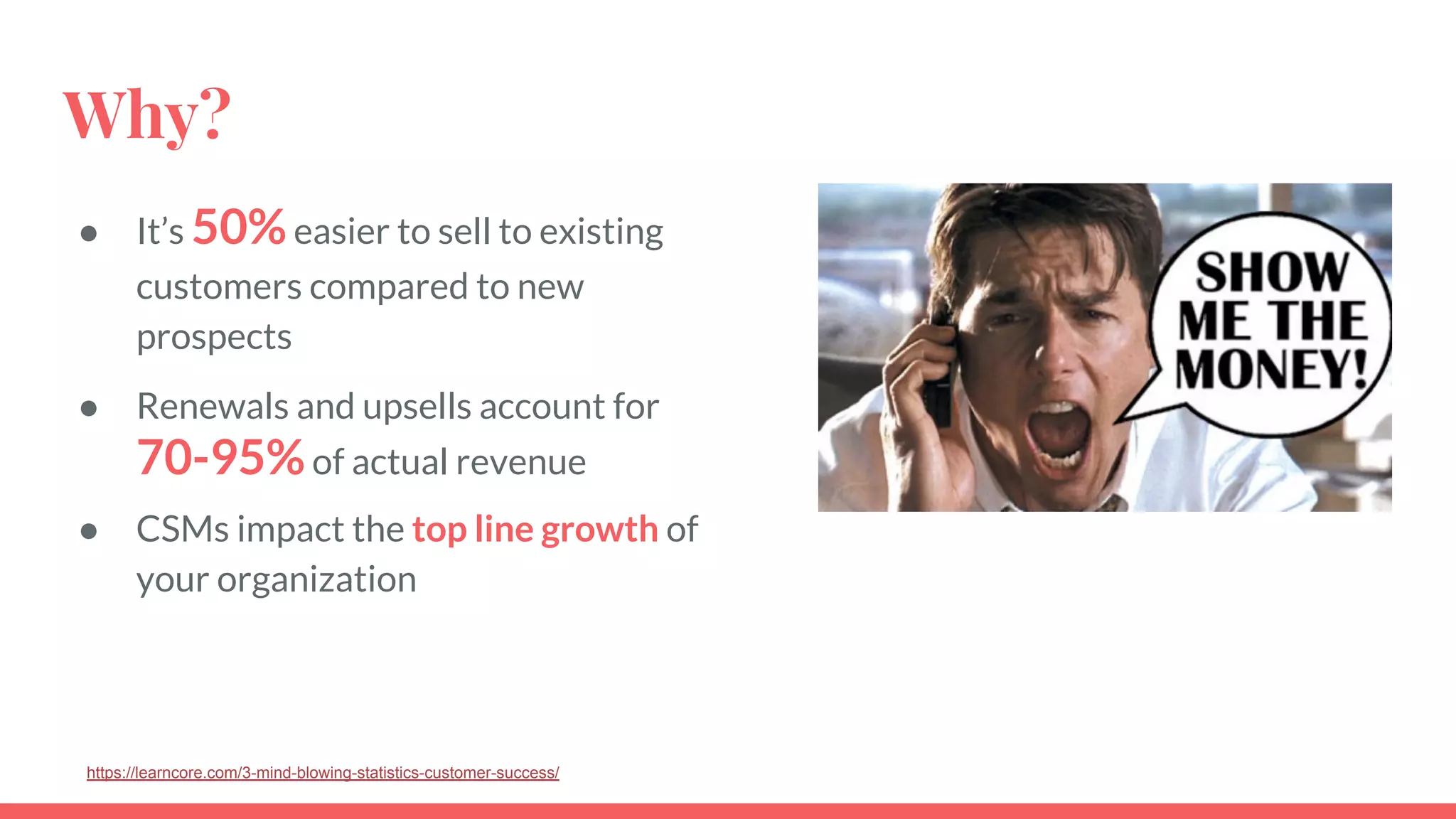 Why?
● It’s 50%easier to sell to existing
customers compared to new
prospects
● Renewals and upsells account for
70-95%of actual revenue
● CSMs impact the top line growth of
your organization
https://learncore.com/3-mind-blowing-statistics-customer-success/
 
