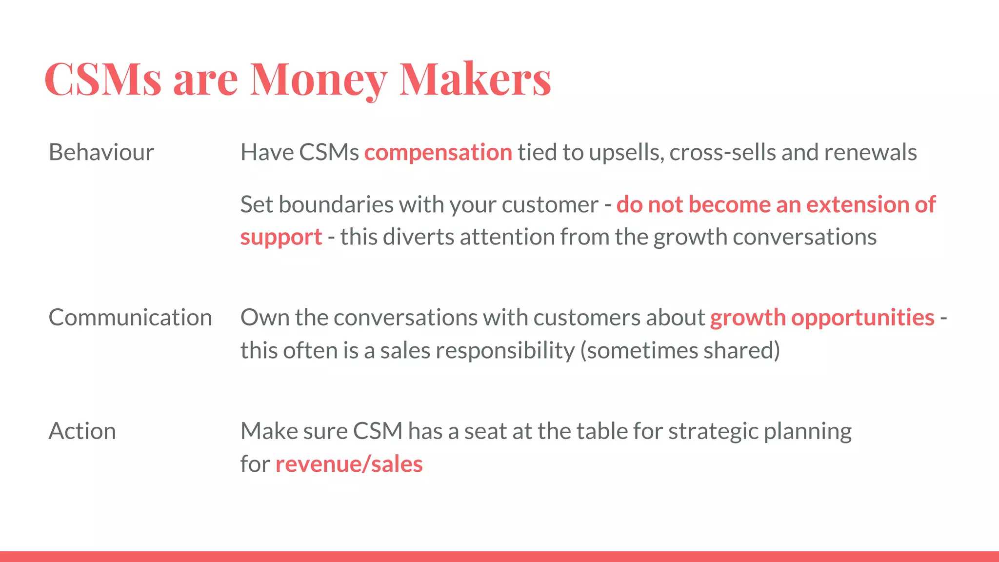 CSMs are Money Makers
Behaviour Have CSMs compensation tied to upsells, cross-sells and renewals
Set boundaries with your customer - do not become an extension of
support - this diverts attention from the growth conversations
Communication Own the conversations with customers about growth opportunities -
this often is a sales responsibility (sometimes shared)
Action Make sure CSM has a seat at the table for strategic planning
for revenue/sales
 
