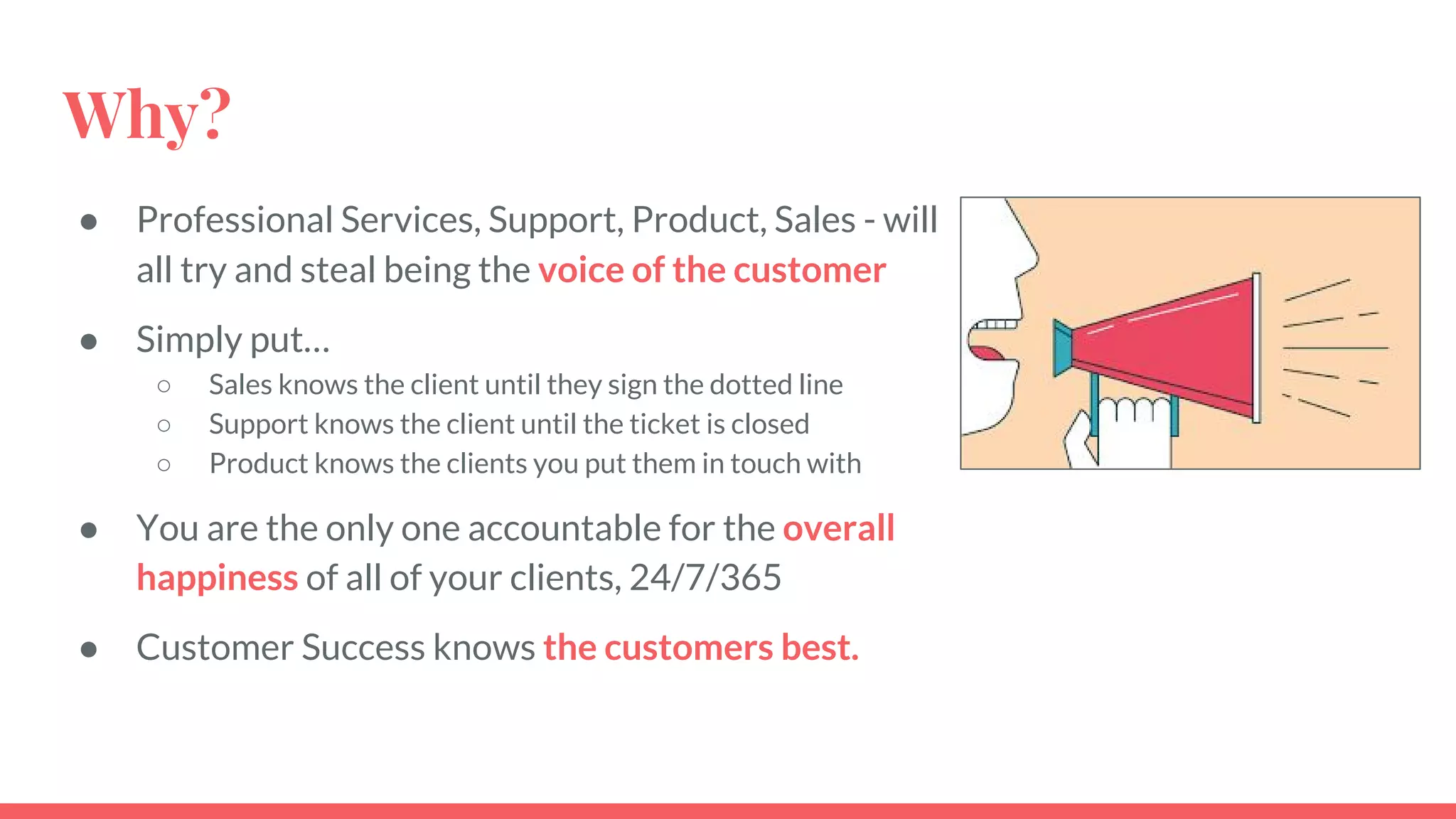 Why?
● Professional Services, Support, Product, Sales - will
all try and steal being the voice of the customer
● Simply put…
○ Sales knows the client until they sign the dotted line
○ Support knows the client until the ticket is closed
○ Product knows the clients you put them in touch with
● You are the only one accountable for the overall
happiness of all of your clients, 24/7/365
● Customer Success knows the customers best.
 
