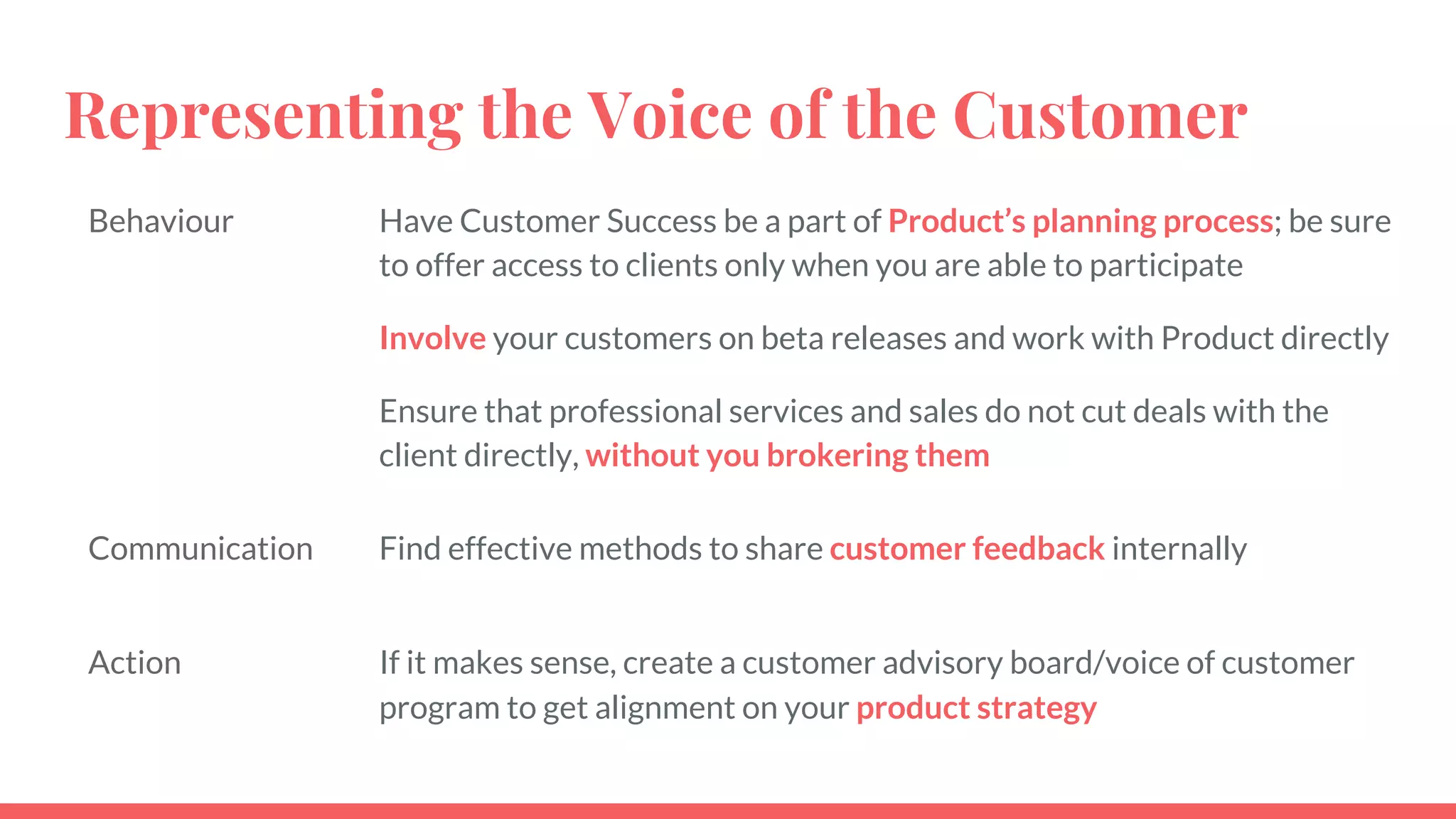 Representing the Voice of the Customer
Behaviour Have Customer Success be a part of Product’s planning process; be sure
to offer access to clients only when you are able to participate
Involve your customers on beta releases and work with Product directly
Ensure that professional services and sales do not cut deals with the
client directly, without you brokering them
Communication Find effective methods to share customer feedback internally
Action If it makes sense, create a customer advisory board/voice of customer
program to get alignment on your product strategy
 