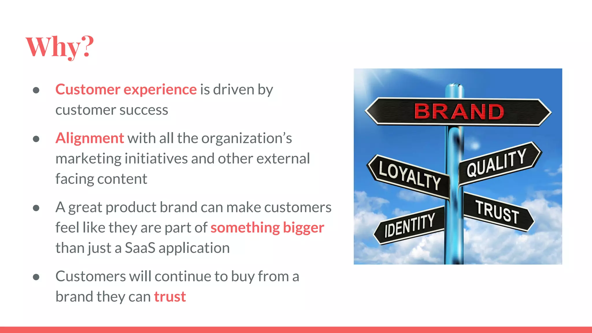 Why?
● Customer experience is driven by
customer success
● Alignment with all the organization’s
marketing initiatives and other external
facing content
● A great product brand can make customers
feel like they are part of something bigger
than just a SaaS application
● Customers will continue to buy from a
brand they can trust
 