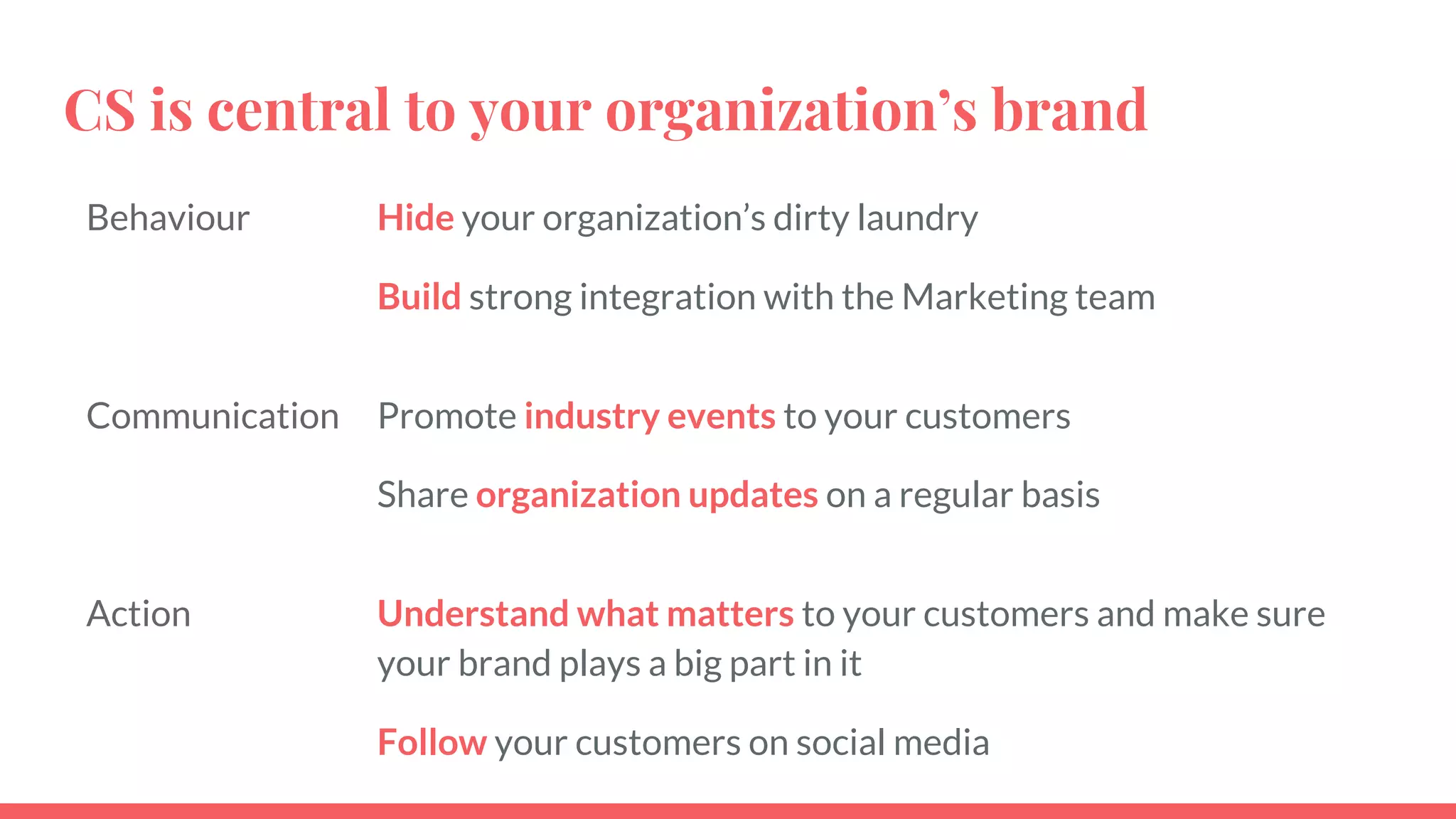 CS is central to your organization’s brand
Behaviour Hide your organization’s dirty laundry
Build strong integration with the Marketing team
Communication Promote industry events to your customers
Share organization updates on a regular basis
Action Understand what matters to your customers and make sure
your brand plays a big part in it
Follow your customers on social media
 