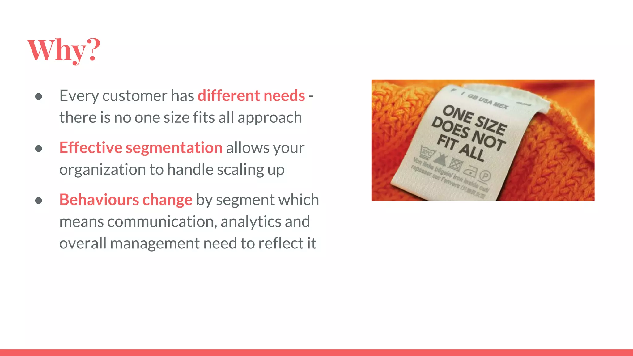 Why?
● Every customer has different needs -
there is no one size fits all approach
● Effective segmentation allows your
organization to handle scaling up
● Behaviours change by segment which
means communication, analytics and
overall management need to reflect it
 