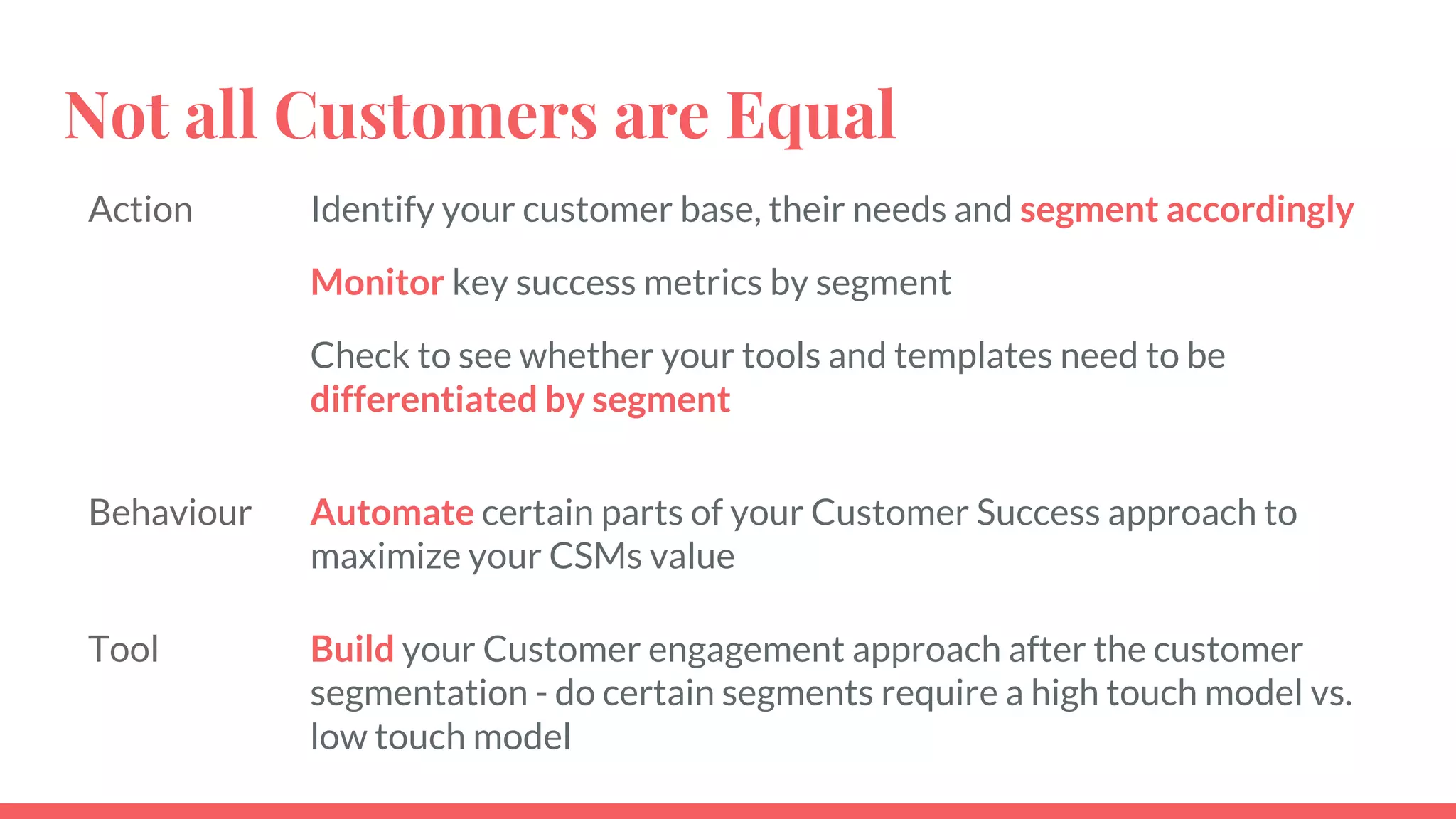 Not all Customers are Equal
Action Identify your customer base, their needs and segment accordingly
Monitor key success metrics by segment
Check to see whether your tools and templates need to be
differentiated by segment
Behaviour Automate certain parts of your Customer Success approach to
maximize your CSMs value
Tool Build your Customer engagement approach after the customer
segmentation - do certain segments require a high touch model vs.
low touch model
 