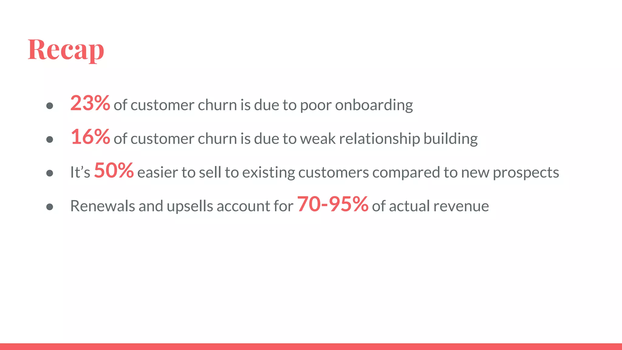 Recap
● 23%of customer churn is due to poor onboarding
● 16%of customer churn is due to weak relationship building
● It’s 50%easier to sell to existing customers compared to new prospects
● Renewals and upsells account for 70-95%of actual revenue
 