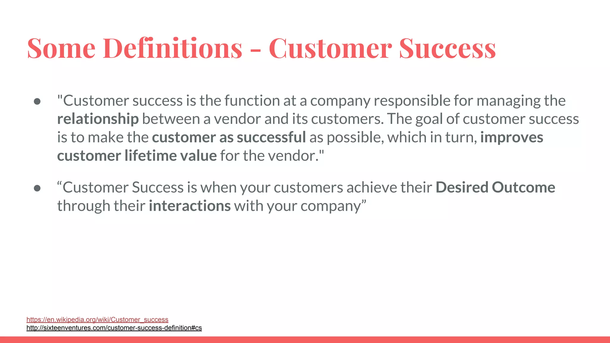 Some Definitions - Customer Success
● "Customer success is the function at a company responsible for managing the
relationship between a vendor and its customers. The goal of customer success
is to make the customer as successful as possible, which in turn, improves
customer lifetime value for the vendor."
● “Customer Success is when your customers achieve their Desired Outcome
through their interactions with your company”
https://en.wikipedia.org/wiki/Customer_success
http://sixteenventures.com/customer-success-definition#cs
 