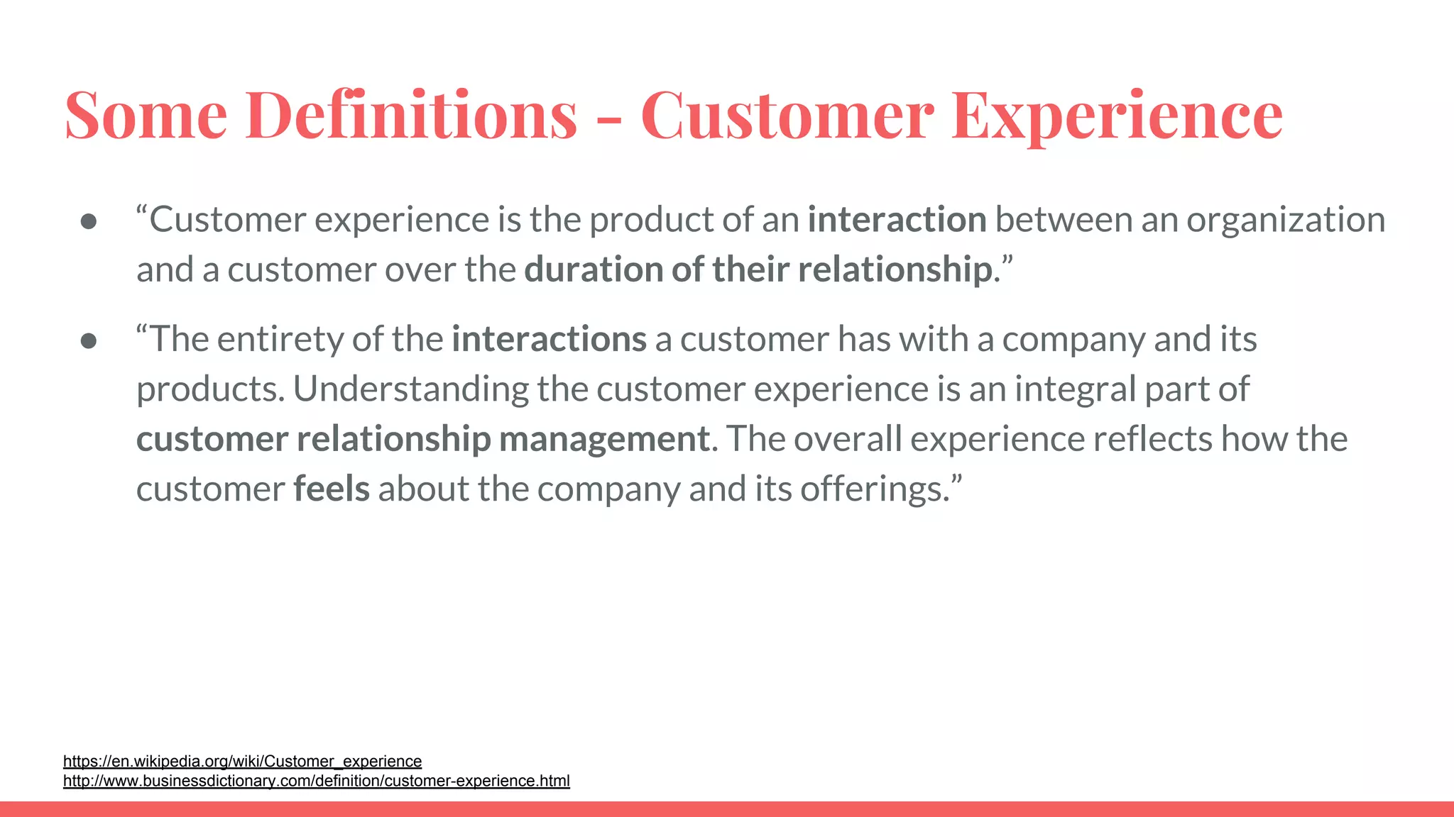 Some Definitions - Customer Experience
● “Customer experience is the product of an interaction between an organization
and a customer over the duration of their relationship.”
● “The entirety of the interactions a customer has with a company and its
products. Understanding the customer experience is an integral part of
customer relationship management. The overall experience reflects how the
customer feels about the company and its offerings.”
https://en.wikipedia.org/wiki/Customer_experience
http://www.businessdictionary.com/definition/customer-experience.html
 