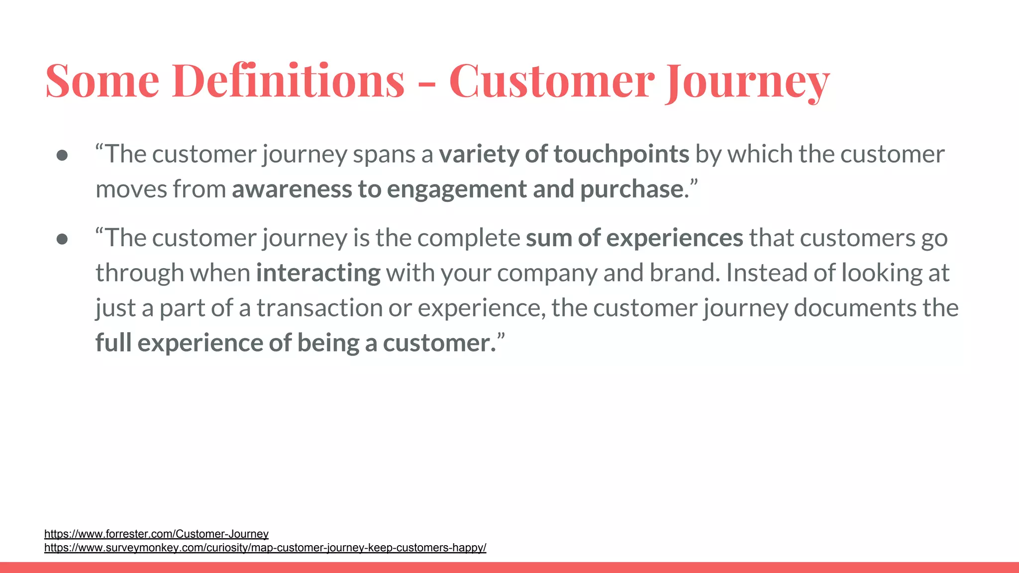 Some Definitions - Customer Journey
● “The customer journey spans a variety of touchpoints by which the customer
moves from awareness to engagement and purchase.”
● “The customer journey is the complete sum of experiences that customers go
through when interacting with your company and brand. Instead of looking at
just a part of a transaction or experience, the customer journey documents the
full experience of being a customer.”
https://www.forrester.com/Customer-Journey
https://www.surveymonkey.com/curiosity/map-customer-journey-keep-customers-happy/
 