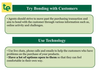 Try Bonding with Customers
• Agents should strive to move past the purchasing transaction and
aim to bond with the customer through various information such as,
online activity and challenges.
Use Technology
• Use live chats, phone calls and emails to help the customers who have
problems on the purchase of your products.
• Have a lot of options open to them so that they can feel
comfortable in their own way.
 
