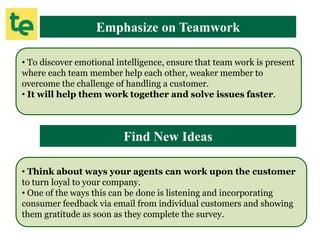 Emphasize on Teamwork
• To discover emotional intelligence, ensure that team work is present
where each team member help each other, weaker member to
overcome the challenge of handling a customer.
• It will help them work together and solve issues faster.
Find New Ideas
• Think about ways your agents can work upon the customer
to turn loyal to your company.
• One of the ways this can be done is listening and incorporating
consumer feedback via email from individual customers and showing
them gratitude as soon as they complete the survey.
 
