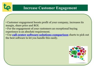 Increase Customer Engagement
• Customer engagement boosts profit of your company, increases its
margin, share price and ROI.
• For the engagement of your customers an exceptional buying
experience is an absolute requirement.
• Use call center software solutions comparison charts to pick out
the best software to let you handle this easily.
 