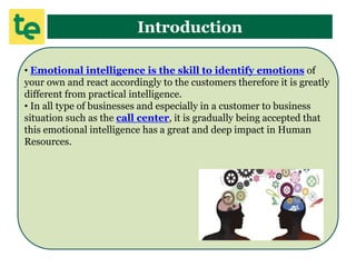 Introduction
• Emotional intelligence is the skill to identify emotions of
your own and react accordingly to the customers therefore it is greatly
different from practical intelligence.
• In all type of businesses and especially in a customer to business
situation such as the call center, it is gradually being accepted that
this emotional intelligence has a great and deep impact in Human
Resources.
 