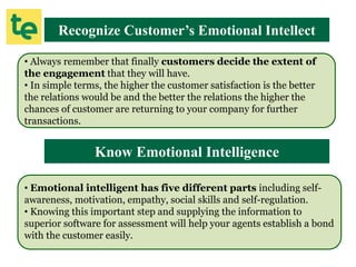 Recognize Customer’s Emotional Intellect
• Always remember that finally customers decide the extent of
the engagement that they will have.
• In simple terms, the higher the customer satisfaction is the better
the relations would be and the better the relations the higher the
chances of customer are returning to your company for further
transactions.
Know Emotional Intelligence
• Emotional intelligent has five different parts including self-
awareness, motivation, empathy, social skills and self-regulation.
• Knowing this important step and supplying the information to
superior software for assessment will help your agents establish a bond
with the customer easily.
 