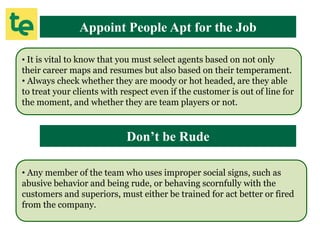 Appoint People Apt for the Job
• It is vital to know that you must select agents based on not only
their career maps and resumes but also based on their temperament.
• Always check whether they are moody or hot headed, are they able
to treat your clients with respect even if the customer is out of line for
the moment, and whether they are team players or not.
Don’t be Rude
• Any member of the team who uses improper social signs, such as
abusive behavior and being rude, or behaving scornfully with the
customers and superiors, must either be trained for act better or fired
from the company.
 