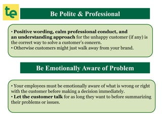 Be Polite & Professional
• Positive wording, calm professional conduct, and
an understanding approach for the unhappy customer (if any) is
the correct way to solve a customer’s concern.
• Otherwise customers might just walk away from your brand.
Be Emotionally Aware of Problem
• Your employees must be emotionally aware of what is wrong or right
with the customer before making a decision immediately.
• Let the customer talk for as long they want to before summarizing
their problems or issues.
 