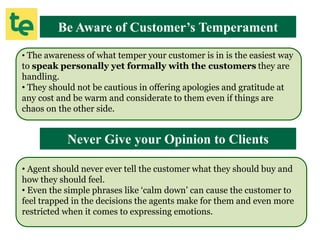 Be Aware of Customer’s Temperament
• The awareness of what temper your customer is in is the easiest way
to speak personally yet formally with the customers they are
handling.
• They should not be cautious in offering apologies and gratitude at
any cost and be warm and considerate to them even if things are
chaos on the other side.
Never Give your Opinion to Clients
• Agent should never ever tell the customer what they should buy and
how they should feel.
• Even the simple phrases like ‘calm down’ can cause the customer to
feel trapped in the decisions the agents make for them and even more
restricted when it comes to expressing emotions.
 
