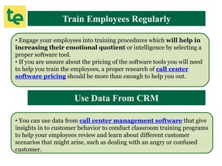 Train Employees Regularly
• Engage your employees into training procedures which will help in
increasing their emotional quotient or intelligence by selecting a
proper software tool.
• If you are unsure about the pricing of the software tools you will need
to help you train the employees, a proper research of call center
software pricing should be more than enough to help you out.
Use Data From CRM
• You can use data from call center management software that give
insights in to customer behavior to conduct classroom training programs
to help your employees review and learn about different customer
scenarios that might arise, such as dealing with an angry or confused
customer.
 