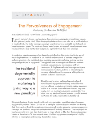 The Pervasiveness of Engagement
                             Embracing the American Idol Effect
By Gary Druckenmiller, Vice President, Customer Engagement

   t is every marketer’s dream—and inevitable disappointment: A campaign breeds instant success.
I  Sales spike and profits climb. Then the campaign fades to silence, and sales just as swiftly slip back
to baseline levels. The stellar campaign, seemingly forgotten, leaves no lasting lift for the brand, no
boost in customer loyalty. The marketers, having hoped to gain new ground, instead managed only a
holding action. So they marshal their budgets and regroup to ready their next campaign.


In marketing, retaining customers has always been the hardest thing to do. And in the age of
media fragmentation—as hundreds of TV channels and thousands of websites compete for
audience attention—the traditional siege-mentality approach to marketing is giving way to a
new paradigm known as engagement. This approach uses technology to establish and maintain
                                     continual connections and conversations with key
                                     constituents. It displaces traditional interrupt-and-repeat
     the traditional                 communications mediums, in favor of establishing and
                                     nurturing relationships with customers, selling channels,
    siege-mentality                  partners and other stakeholders.

        approach to
                                        The difference between traditional campaign-based
        marketing is                    marketing and engagement marketing is the difference
                                        between selling a product or service and making a customer
 giving way to a                        believe in it; between a one-off transaction and long-term
                                        loyalty; between shortsightedness and sustainability. You
    new paradigm                        might even say it’s the difference between a one-hit wonder
                                        like Vanilla Ice and a perennial hit maker like U2.


The music business, despite its well-publicized woes, provides a great illustration of customer
engagement’s potential. While CD sales are in a tailspin, traditional record retailers are shutting
their doors, and as illegal file-swapping continues to erode profits, a massive customer-engagement
campaign has produced a major exception to the overall industry downturn. This campaign is so
hugely successful in its own right that it’s easy to forget what it is: The show-business juggernaut
known as American Idol is, in a very real sense, a brilliant engagement campaign that’s highly
effective at creating fans and inspiring them to buy music.
 