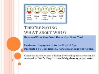 THEY’RE SAYING
WHAT ABOUT WHO?
Because What You Don’t Know Can Hurt You!
Customer Engagement in the Digital Age
Presented by Jodi Rudick, ADvisors Marketing Group

Complete handouts and additional workshop resources can be
accessed at Jodi’s blog: littleredsbigideas.typepad.com

 