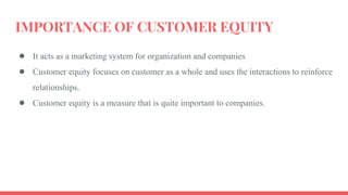 IMPORTANCE OF CUSTOMER EQUITY
● It acts as a marketing system for organization and companies
● Customer equity focuses on customer as a whole and uses the interactions to reinforce
relationships.
● Customer equity is a measure that is quite important to companies.
 