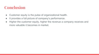 Conclusion
● Customer equity is the pulse of organizational health.
● It provides a full picture of company’s performance.
● Higher the customer equity, higher the revenue a company receives and
more valuable it becomes in market.
 