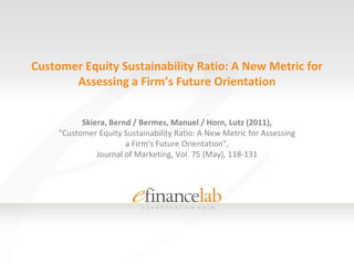 Customer Equity Sustainability Ratio: A New Metric for Assessing a Firm’s Future Orientation Skiera, Bernd / Bermes, Manuel / Horn, Lutz (2011), "Customer Equity Sustainability Ratio: A New Metric for Assessing a Firm’s Future Orientation", Journal of Marketing, Vol. 75 (May), 118-131 