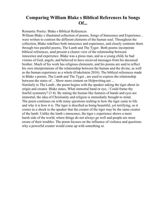 Comparing William Blake s Biblical References In Songs
Of...
Romantic Poetry: Blake s Biblical References
William Blake s illustrated collection of poems, Songs of Innocence and Experience ,
were written to contrast the different elements of the human soul. Throughout the
collection, Blake redefines both innocence and experience, and closely contrasts them
through two parallel poems, The Lamb and The Tyger. Both poems incorperate
biblical references, amd present a clearer view of the relationship between
innocence and experience. Blake was a pious man, and as a young child, he had
visions of God, angels, and believed to have recieved messages from his deceased
brother. Much of his work has religious elemenets, and his poems are said to reflect
his own interpretations of the relationship between the human and the divine, as well
as the human experience as a whole (Finkelstein 2016). The biblical references made
in Blake s poems, The Lamb and The Tyger , are used to express the relationship
between the states of ... Show more content on Helpwriting.net ...
Similarly to The Lamb , the poem begins with the speaker asking the tiger about its
origin and creator. Blake states, What immortal hand or eye, / Could frame thy
fearful symmetry? (3 4). By stating the human like features of hands and eyes are
immortal, the idea of Christianity and religion is immediatly brought to mind.
The poem continues on with many questions realting to how the tiger came to life
and why it is how it is. The tiger is descibed as being beautiful, yet terrifying, so it
comes as a shock to the speaker that the creator of the tiger may be the same creator
of the lamb. Unlike the lamb s innocence, the tiger s experience shows a more
harsh side of the world, where things do not always go well and people are more
aware of their troubles. The poem focuses on the influence of violence and questions
why a powerful creator would come up with something so
 