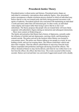Procedural Justice Theory
Procedural justice is about justice and fairness. Procedural justice shapes an
individual or community s perceptions about authority figures. Also, procedural
justice encompasses a dispute resolution process element in which an individual may
believe that he or she was treated justly and fairly during personal encounters with
agents of authority. Procedural justiceis also concerned with maintaining an individual
s worth and status rather than self interested gain. In other words, an individual
values dignity and respect rather than trying to prove that he or she is not
subordinate. The theory proposes that people who are treated fairly will more likely
cooperate with authoritative figures during an interaction and subsequent interactions.
... Show more content on Helpwriting.net ...
The family advised police that Hainze had a history of depression, currently under
the influence of alcohol and anti depressants, carrying a knife, and threatening to
commit suicide. The police arrived to the location where Hainze was located (a
convenience store). The police saw Hainze talking to two people in a truck, he was
holding a knife, and was not wearing shoes. The officers exited their vehicle and
drew their weapons. Then the officers asked Hainze to step away from the truck.
Hainze responded with profanities and began advancing toward the officers. The
officer shouted at Hainze to stop, but he did not, and when he was within four to six
feet from the officer, the officer shot him twice. The events occurred within twenty
seconds. Hainze survived and later was convicted of aggravated assault with a deadly
 