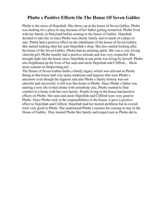 Phobe s Positive Effects On The House Of Seven Gables
Phobe is the niece of Hepzibah. She shows up at the house of Seven Gables. Phobe
was looking for a place to stay because of her father getting remarried. Phobe lived
with her family in Maryland before coming to the house of Gables. Hepzibah
decided to take her in since Phobe was clearly family and in needs of a place to
stay. Phobe had a positive effect on the inhabitants of the house of Seven Gables.
She started looking after her aunt Hepzibah s shop. She also started looking after
the house of the Seven Gables. Phobe had an amazing spirit. She was a very loving
cheerful girl. Phobe usually had a positive attitude and was very respectful. She
brought light into the house since Hepzibah at one point was living by herself. Phobe
also brightened up the lives of her aunt and uncle Hepzibah and Clifford.... Show
more content on Helpwriting.net ...
The House of Seven Gables holds a family legacy which was relevant to Phobe.
Being in that house had very many traditions and legacies that were Phobe s
ancestors even though the legacies and also Phobe s family history was not
cheerful and successful, it still was like home to Phobe. Since Phobe s father was
starting a new life in their home with somebody else, Phobe wanted to find
comfort in a home with her own family. People living in the house had positive
effects on Phobe. Her aunt and uncle Hepzibah and Clifford were very good to
Phobe. Since Phobe took in the responsibilities in the house, it gave a positive
effect to Hepzibah and Clifford. Hepzibah had her mental problems but in overall
were very good to Phobe. She understood Phobe s reasons for coming to stay in the
House of Gables. They treated Phobe like family and respect just as Phobe did to
 