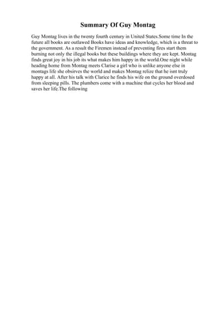 Summary Of Guy Montag
Guy Montag lives in the twenty fourth century in United States.Some time In the
future all books are outlawed Books have ideas and knowledge, which is a threat to
the government. As a result the Firemen instead of preventing fires start them
burning not only the illegal books but these buildings where they are kept. Montag
finds great joy in his job its what makes him happy in the world.One night while
heading home from Montag meets Clarise a girl who is unlike anyone else in
montags life she obsirves the world and makes Montag relize that he isnt truly
happy at all. After his talk with Clarice he finds his wife on the ground overdosed
from sleeping pills. The plumbers come with a machine that cycles her blood and
saves her life.The following
 