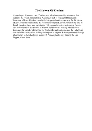 The History Of Zionism
According to Britannica.com, Zionism was a Jewish nationalist movement that
supports the Jewish national state Palestine, which is considered the ancient
homeland of Jews. Zionism can also be interpreted as the movement for the return
of Jews to their homeland and the recommencement of Jewish power in the land of
Israel. Its origin dates way back to the 19th century in eastern and central Europe.
The movement was established in Vienna. Pentecost is a holiday which is also
known as the birthday of the Church. The holiday celebrates the day the Holy Spirit
descended on the apostles, making them speak in tongues. It always occurs fifty days
after Easter. In fact, Pentecost means 50. Pentecost dates way back to the Last
Supper, where Jesus
 